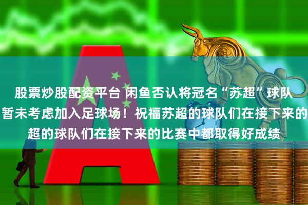 股票炒股配资平台 闲鱼否认将冠名“苏超”球队：专注于海鲜市场，暂未考虑加入足球场！祝福苏超的球队们在接下来的比赛中都取得好成绩