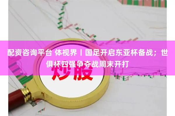 配资咨询平台 体视界丨国足开启东亚杯备战；世俱杯四强争夺战周末开打