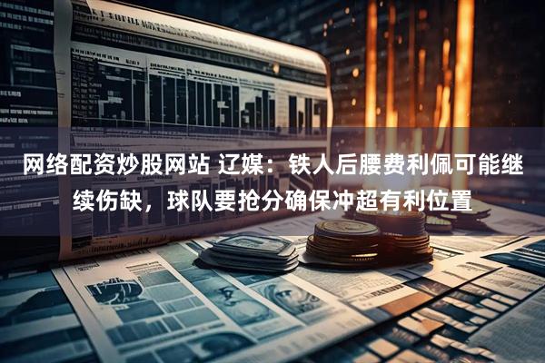 网络配资炒股网站 辽媒：铁人后腰费利佩可能继续伤缺，球队要抢分确保冲超有利位置