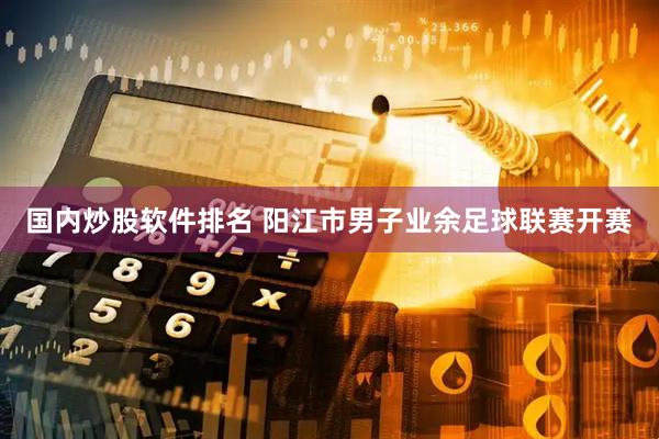 国内炒股软件排名 阳江市男子业余足球联赛开赛