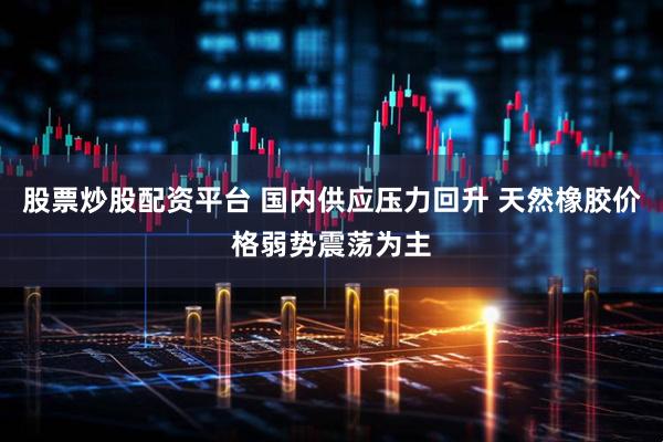 股票炒股配资平台 国内供应压力回升 天然橡胶价格弱势震荡为主