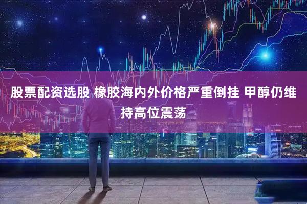 股票配资选股 橡胶海内外价格严重倒挂 甲醇仍维持高位震荡