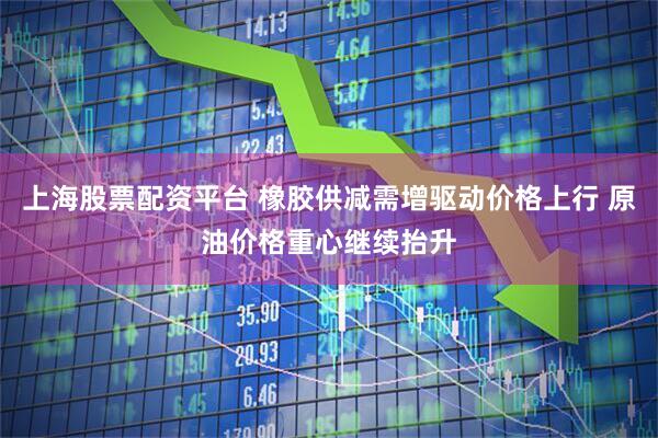 上海股票配资平台 橡胶供减需增驱动价格上行 原油价格重心继续抬升