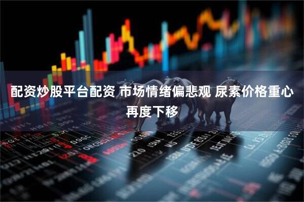 配资炒股平台配资 市场情绪偏悲观 尿素价格重心再度下移