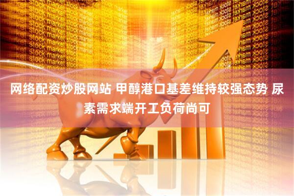 网络配资炒股网站 甲醇港口基差维持较强态势 尿素需求端开工负荷尚可