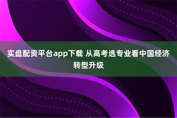 实盘配资平台app下载 从高考选专业看中国经济转型升级
