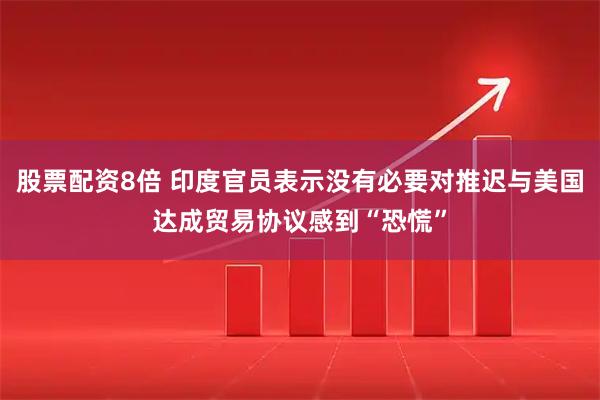 股票配资8倍 印度官员表示没有必要对推迟与美国达成贸易协议感到“恐慌”