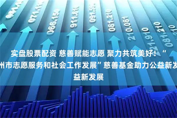 实盘股票配资 慈善赋能志愿 聚力共筑美好！“郑州市志愿服务和社会工作发展”慈善基金助力公益新发展