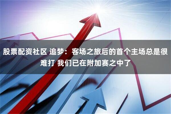 股票配资社区 追梦：客场之旅后的首个主场总是很难打 我们已在附加赛之中了