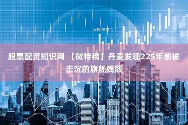股票配资知识网 【微特稿】丹麦发现225年前被击沉的旗舰残骸
