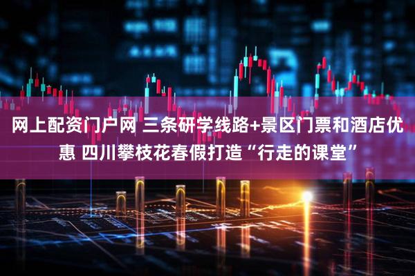 网上配资门户网 三条研学线路+景区门票和酒店优惠 四川攀枝花春假打造“行走的课堂”