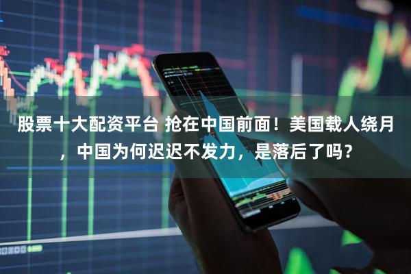 股票十大配资平台 抢在中国前面！美国载人绕月，中国为何迟迟不发力，是落后了吗？