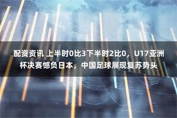 配资资讯 上半时0比3下半时2比0，U17亚洲杯决赛憾负日本，中国足球展现复苏势头