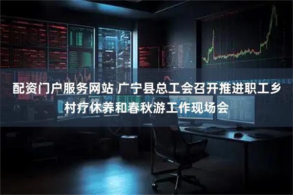 配资门户服务网站 广宁县总工会召开推进职工乡村疗休养和春秋游工作现场会