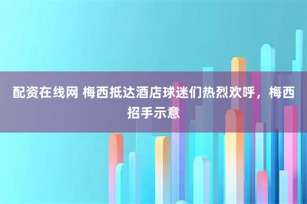 配资在线网 梅西抵达酒店球迷们热烈欢呼，梅西招手示意